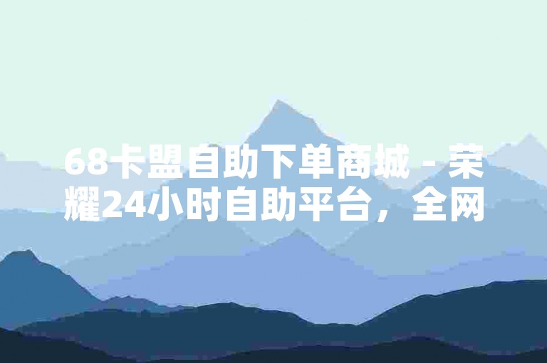 68卡盟自助下单商城 - 荣耀24小时自助平台，全网超低价在线秒单，快手抖音点赞特惠专区