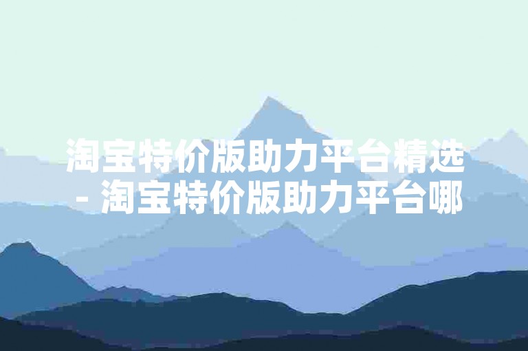 淘宝特价版助力平台精选 - 淘宝特价版助力平台哪家强
