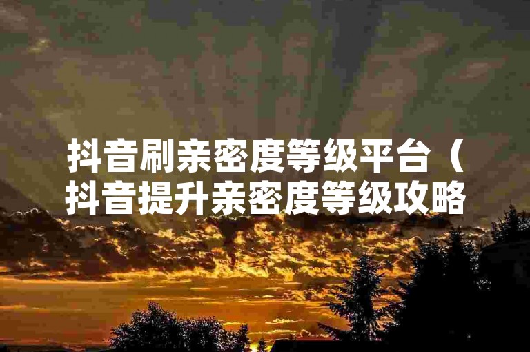 抖音刷亲密度等级平台（抖音提升亲密度等级攻略，方法与技巧详解）