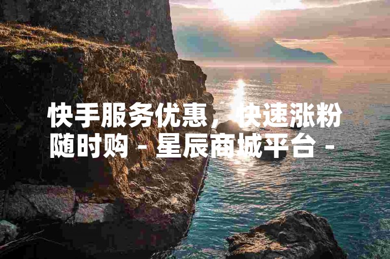 快手服务优惠，快速涨粉随时购 - 星辰商城平台 - 免费领5000赞福利