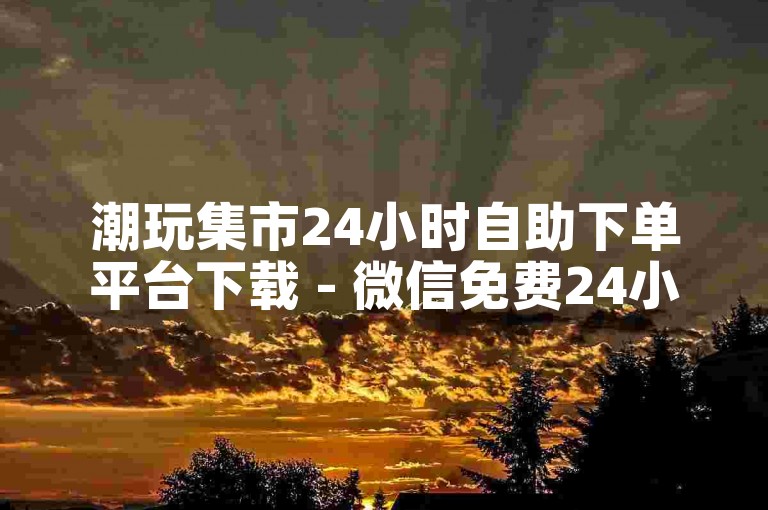 潮玩集市24小时自助下单平台下载 - 微信免费24小时自助下单平台网站