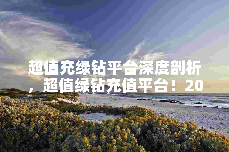 超值充绿钻平台深度剖析，超值绿钻充值平台！2025必备