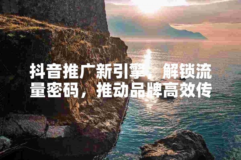 抖音推广新引擎，解锁流量密码，推动品牌高效传播