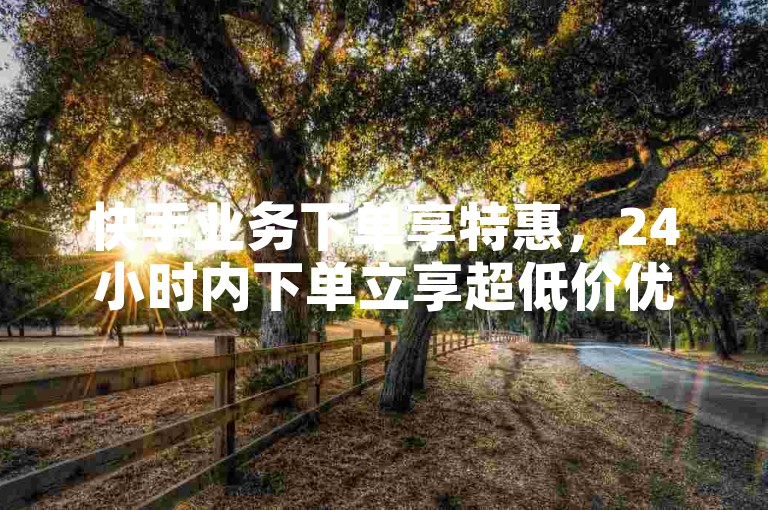 快手业务下单享特惠，24小时内下单立享超低价优惠