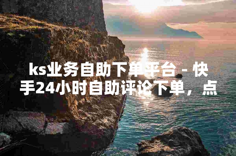 ks业务自助下单平台 - 快手24小时自助评论下单，点赞自助下单平台 - 抖音买赞1元200个