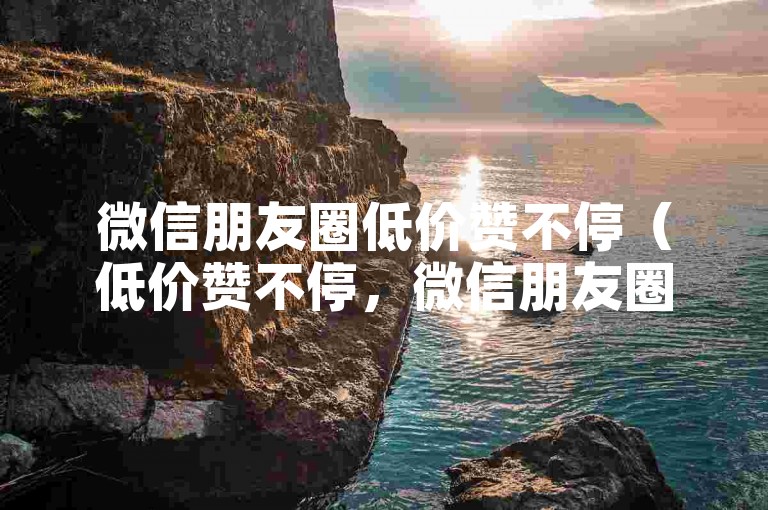 微信朋友圈低价赞不停（低价赞不停，微信朋友圈赞更实惠）