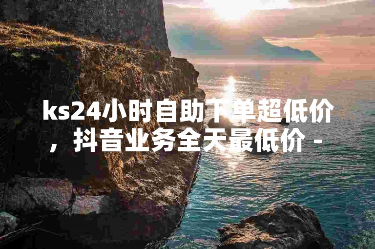 ks24小时自助下单超低价，抖音业务全天最低价 - Ks涨粉服务 - 抖音免费播放量狂欢开启！