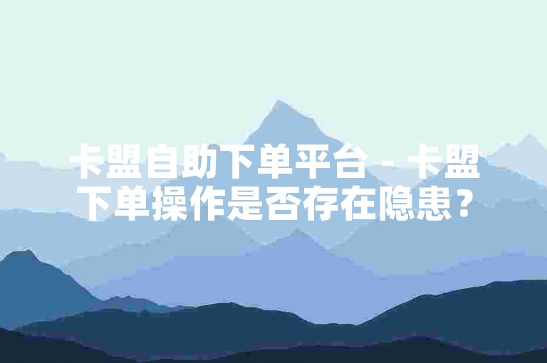 卡盟自助下单平台 - 卡盟下单操作是否存在隐患？