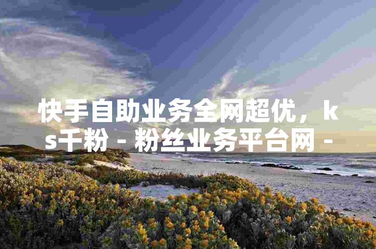 快手自助业务全网超优，ks千粉 - 粉丝业务平台网 - 微博动态平台