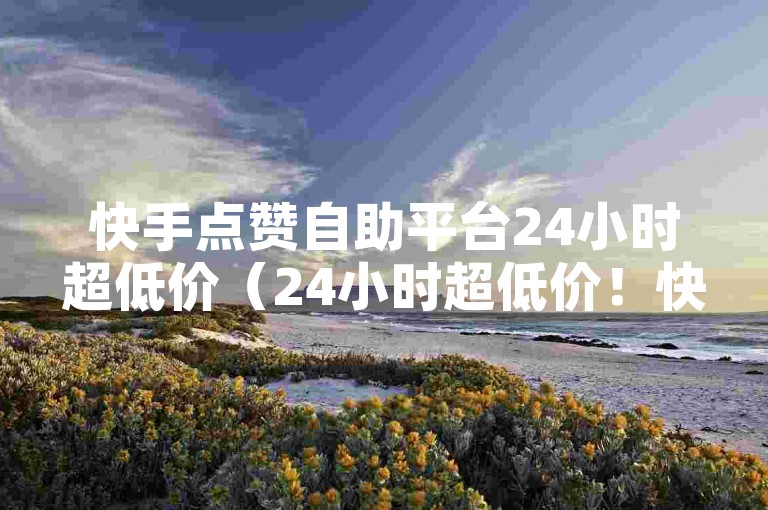 快手点赞自助平台24小时超低价（24小时超低价！快手点赞自助平台，快速提升点赞量）