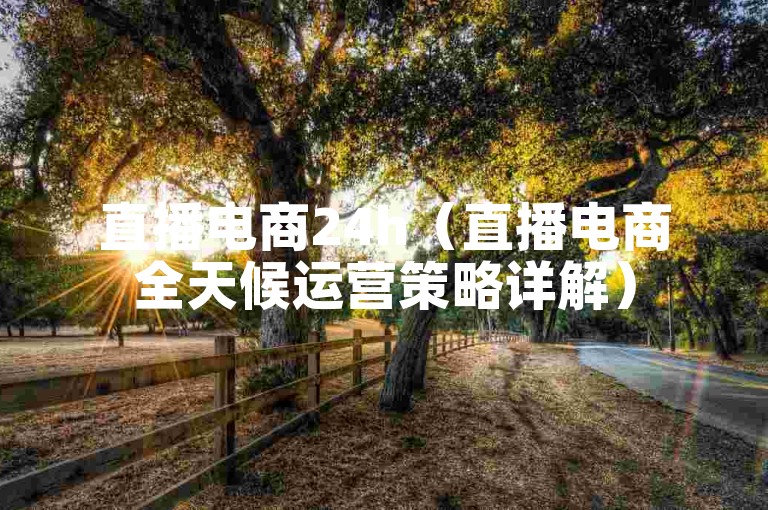 直播电商24h（直播电商全天候运营策略详解）