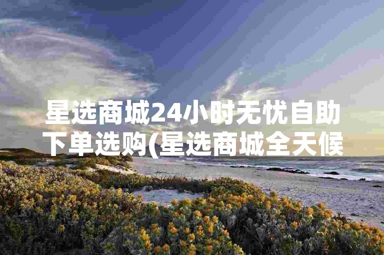 星选商城24小时无忧自助下单选购(星选商城全天候轻松自助下单选购)