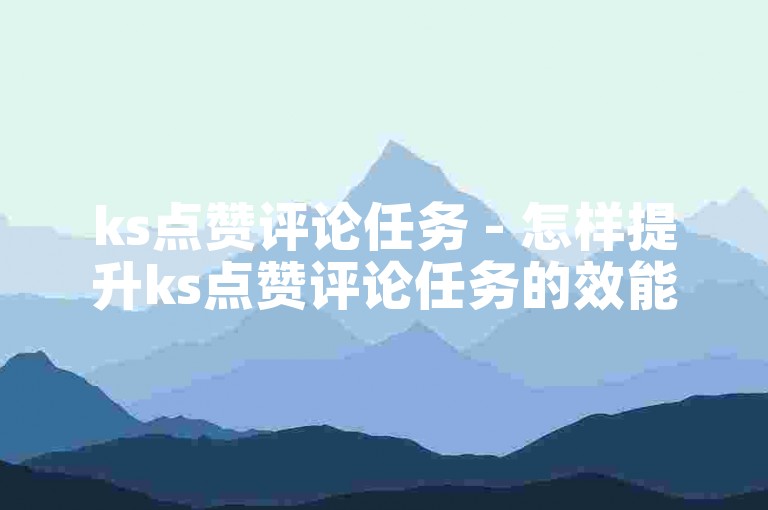 ks点赞评论任务 - 怎样提升ks点赞评论任务的效能！