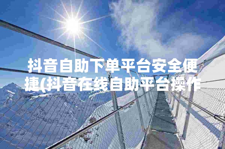 抖音自助下单平台安全便捷(抖音在线自助平台操作手册)