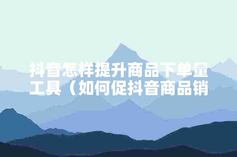 抖音怎样提升商品下单量工具（如何促抖音商品销量？）