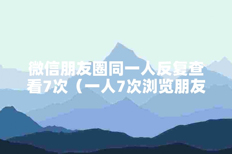 微信朋友圈同一人反复查看7次（一人7次浏览朋友圈）