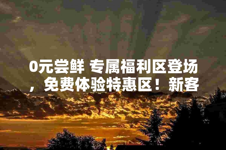 0元尝鲜 专属福利区登场，免费体验特惠区！新客专享！