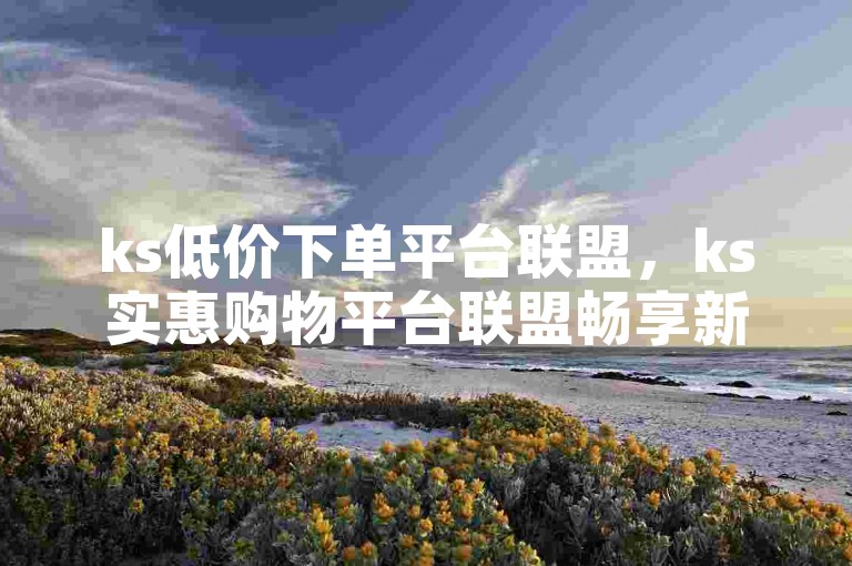 ks低价下单平台联盟，ks实惠购物平台联盟畅享新优惠