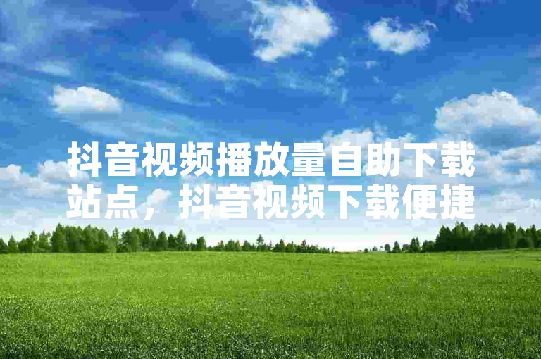 抖音视频播放量自助下载站点，抖音视频下载便捷工具汇总