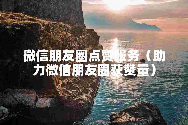 微信朋友圈点赞服务（助力微信朋友圈获赞量）