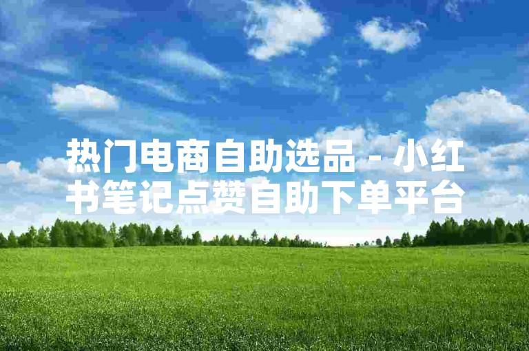 热门电商自助选品 - 小红书笔记点赞自助下单平台