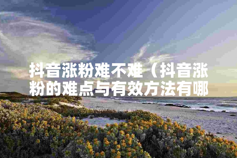 抖音涨粉难不难（抖音涨粉的难点与有效方法有哪些）