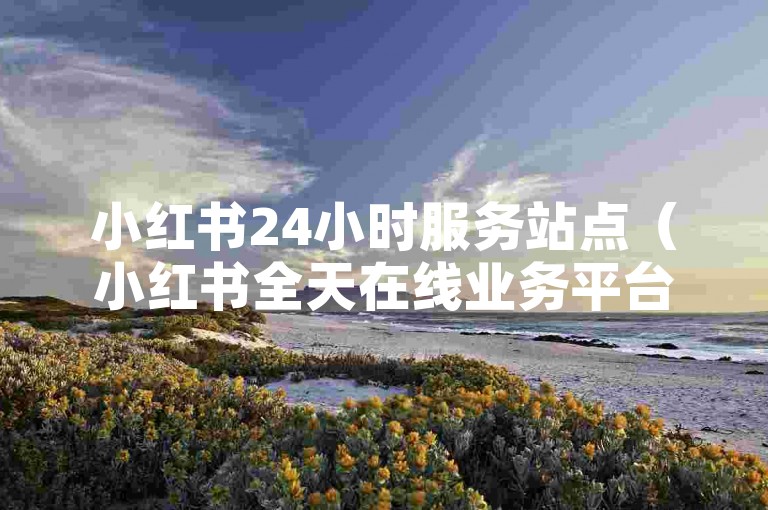 小红书24小时服务站点（小红书全天在线业务平台正式启动）