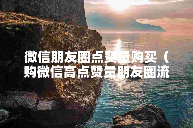 微信朋友圈点赞量购买（购微信高点赞量朋友圈流量）