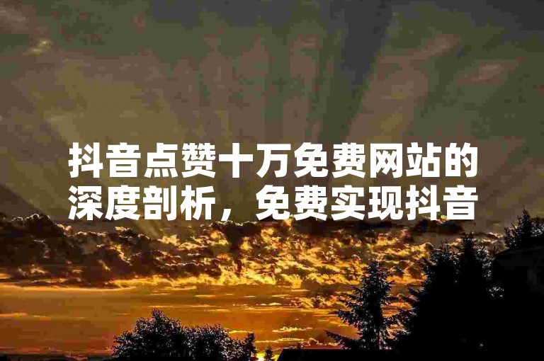 抖音点赞十万免费网站的深度剖析，免费实现抖音作品点赞十万的实用妙招！2025必备
