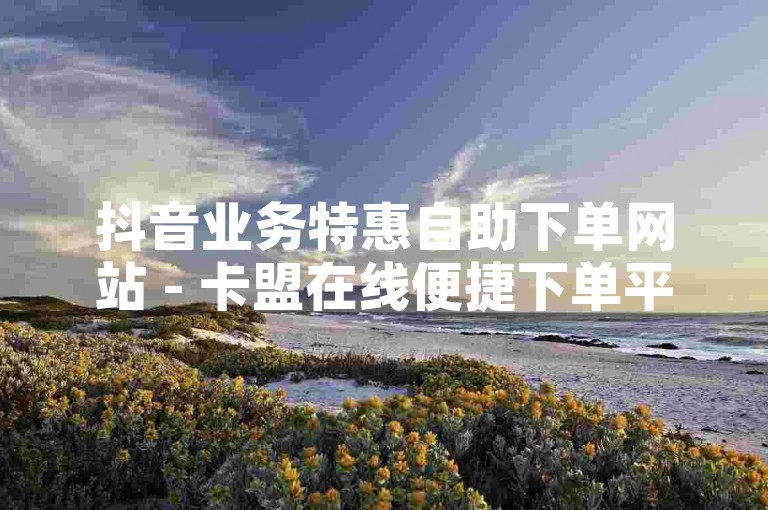 抖音业务特惠自助下单网站 - 卡盟在线便捷下单平台，人气助力超低价 - 全天自助下单