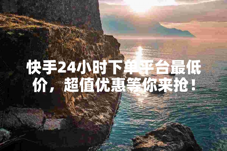 快手24小时下单平台最低价，超值优惠等你来抢！
