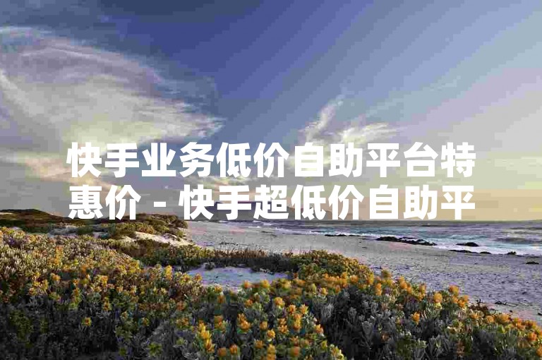 快手业务低价自助平台特惠价 - 快手超低价自助平台，低成本推动业务腾飞！