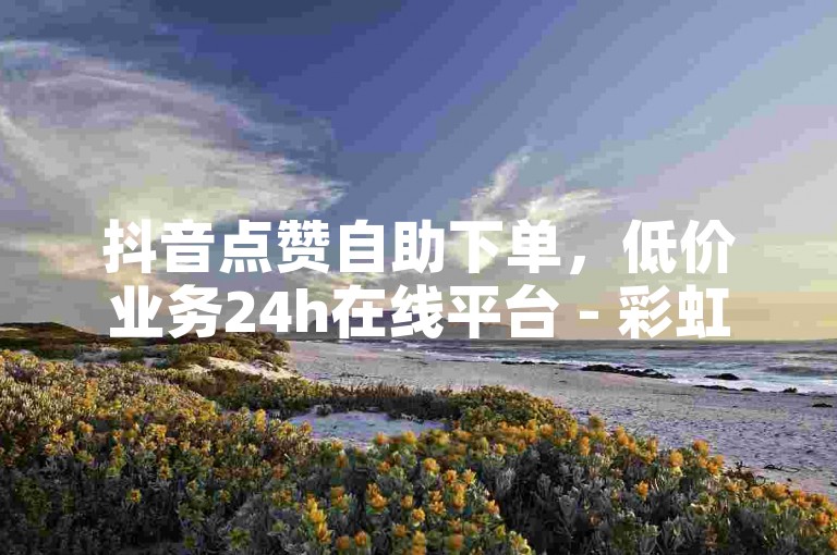 抖音点赞自助下单，低价业务24h在线平台 - 彩虹云商城一键操作！