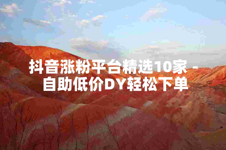 抖音涨粉平台精选10家 - 自助低价DY轻松下单