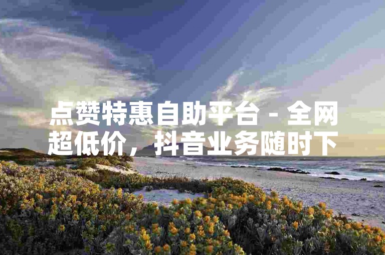 点赞特惠自助平台 - 全网超低价，抖音业务随时下单免排队