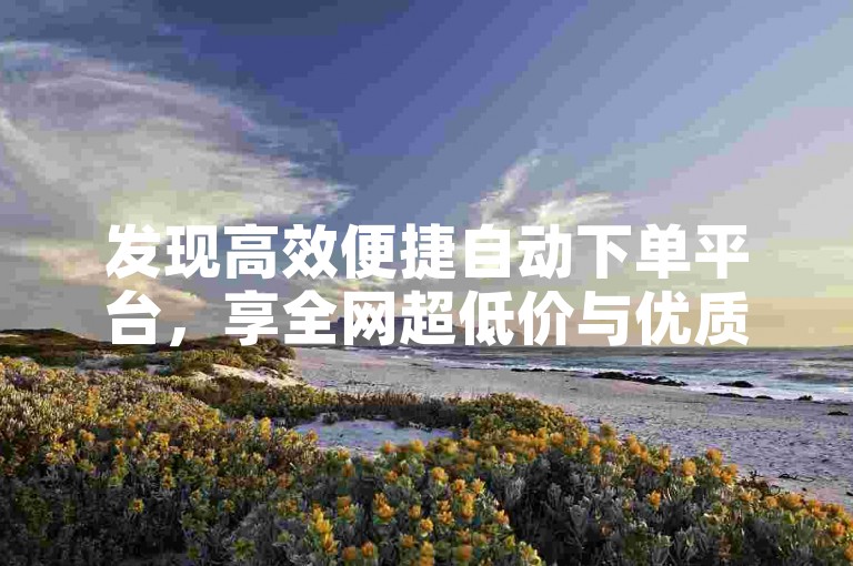 发现高效便捷自动下单平台，享全网超低价与优质服务