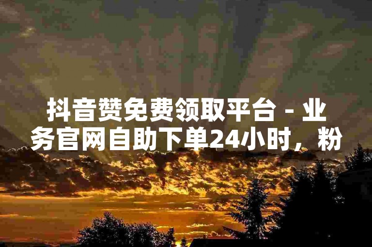 抖音赞免费领取平台 - 业务官网自助下单24小时，粉丝互动网站 - 快手涨粉在线下单免费平台