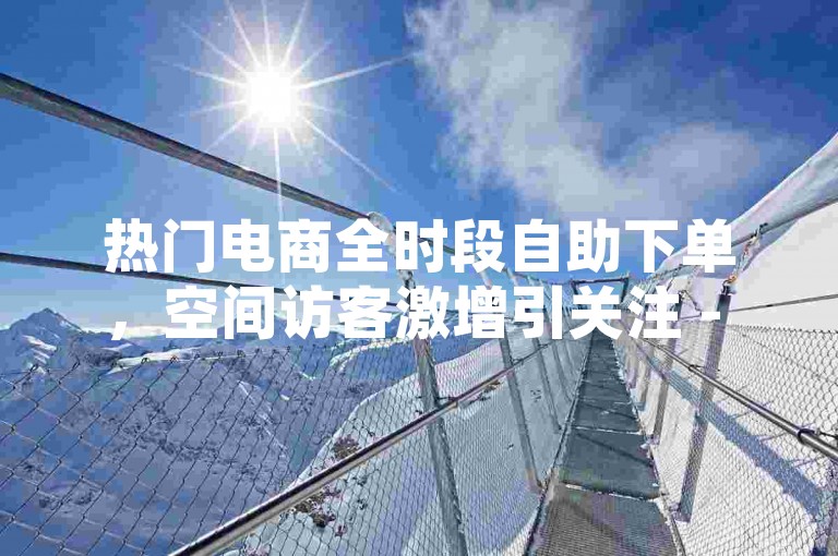 热门电商全时段自助下单，空间访客激增引关注 - 便捷服务站 - 抖音热评点赞业务
