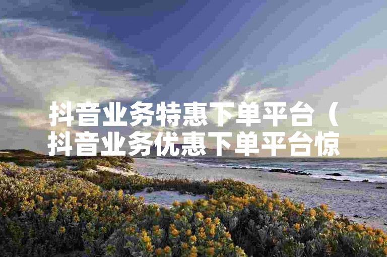抖音业务特惠下单平台（抖音业务优惠下单平台惊喜来袭）