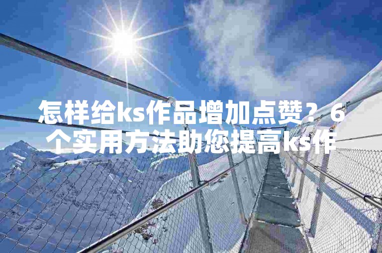怎样给ks作品增加点赞？6个实用方法助您提高ks作品点赞量！