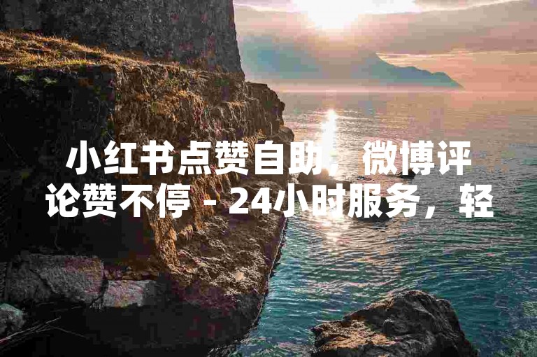 小红书点赞自助，微博评论赞不停 - 24小时服务，轻松提升人气热度