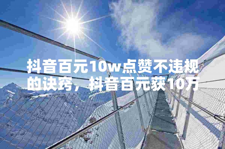 抖音百元10w点赞不违规的诀窍，抖音百元获10万点赞背后诀窍揭秘！新手必看！