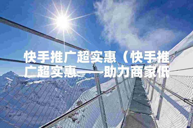 快手推广超实惠（快手推广超实惠——助力商家低成本获客）