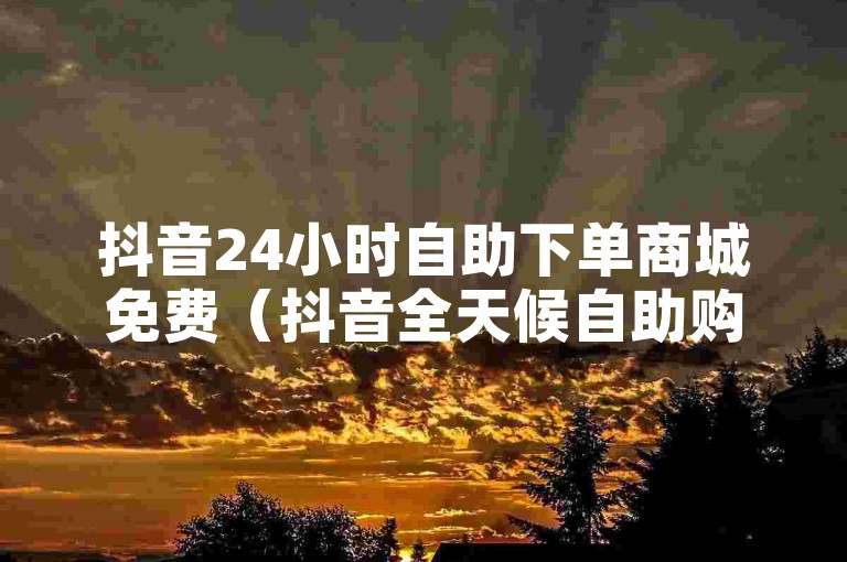 抖音24小时自助下单商城免费（抖音全天候自助购物，轻松下单免邮）