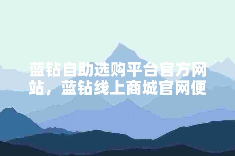 蓝钻自助选购平台官方网站，蓝钻线上商城官网便捷下单服务全新优化