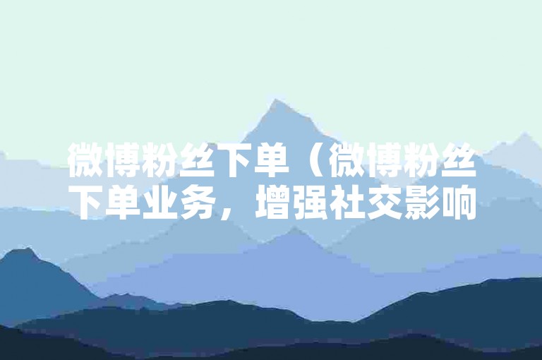 微博粉丝下单（微博粉丝下单业务，增强社交影响力）