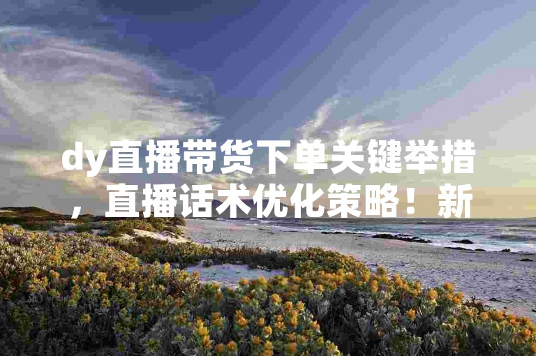 dy直播带货下单关键举措，直播话术优化策略！新手速学！