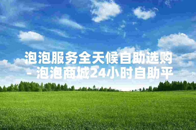 泡泡服务全天候自助选购 - 泡泡商城24小时自助平台