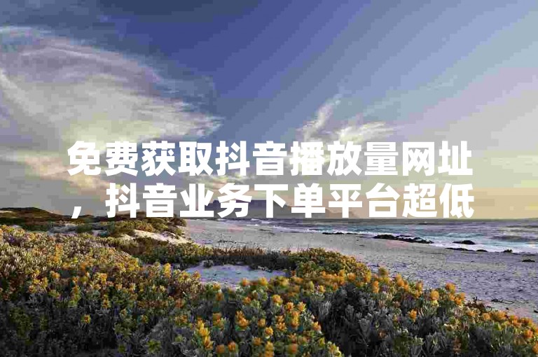 免费获取抖音播放量网址，抖音业务下单平台超低价 - 微博低价赞自助下单平台 - 1元5000粉丝哔哩哔哩