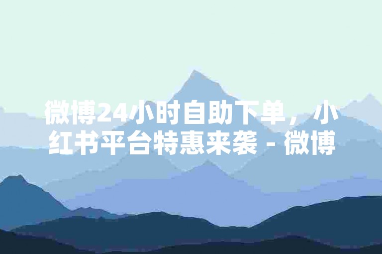 微博24小时自助下单，小红书平台特惠来袭 - 微博业务500粉起购 - 自助平台全天接单微博2024官方严正声明！